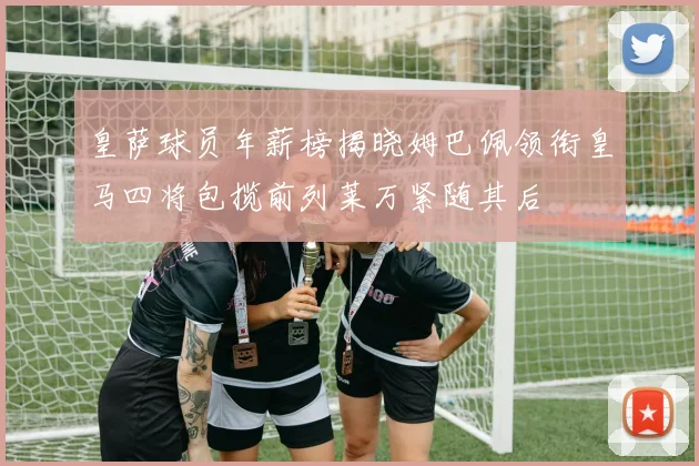 皇萨球员年薪榜揭晓姆巴佩领衔皇马四将包揽前列莱万紧随其后