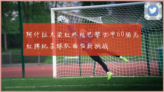 阿什拉夫染红终结巴黎法甲60场无红牌纪录球队面临新挑战