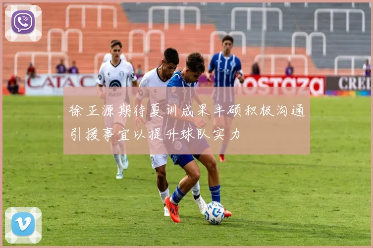 徐正源期待夏训成果丰硕积极沟通引援事宜以提升球队实力