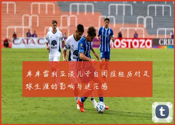库库雷利亚谈儿子自闭症经历对足球生涯的影响与迷茫感