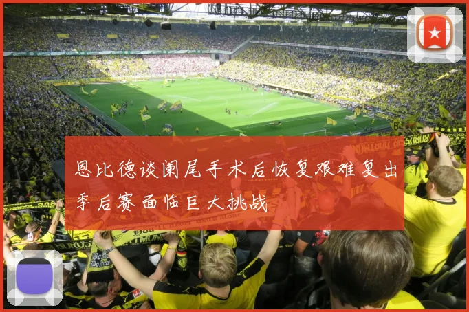 恩比德谈阑尾手术后恢复艰难复出季后赛面临巨大挑战