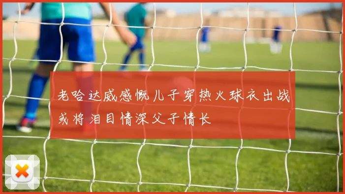 老哈达威感慨儿子穿热火球衣出战或将泪目情深父子情长