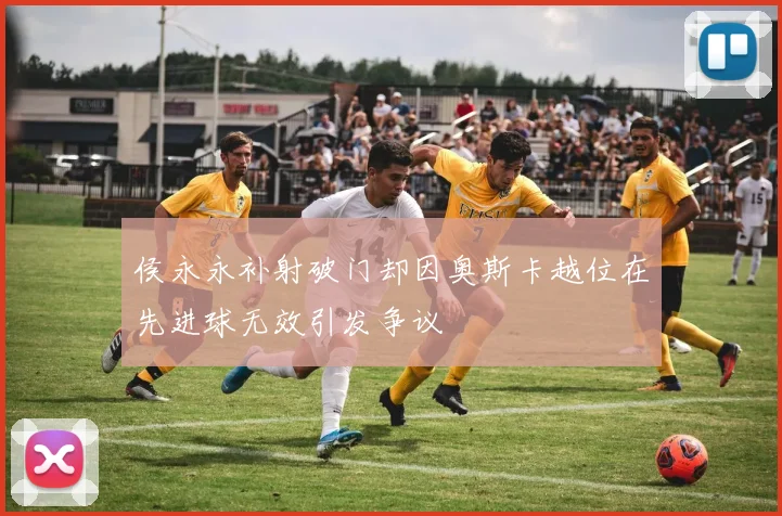 侯永永补射破门却因奥斯卡越位在先进球无效引发争议