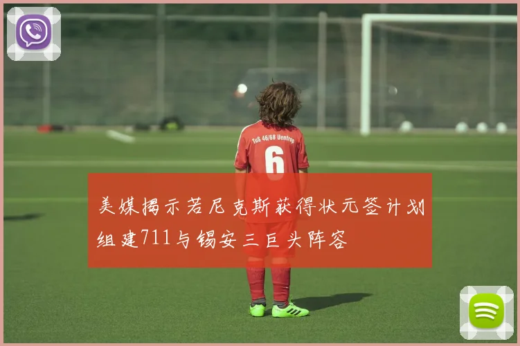 美媒揭示若尼克斯获得状元签计划组建711与锡安三巨头阵容