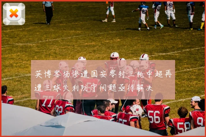 英博客场惨遭国安零封三轮中超再遭三球失利防守问题亟待解决