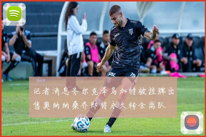 记者消息齐尔克泽乌加特被挂牌出售奥纳纳桑乔即将永久转会离队