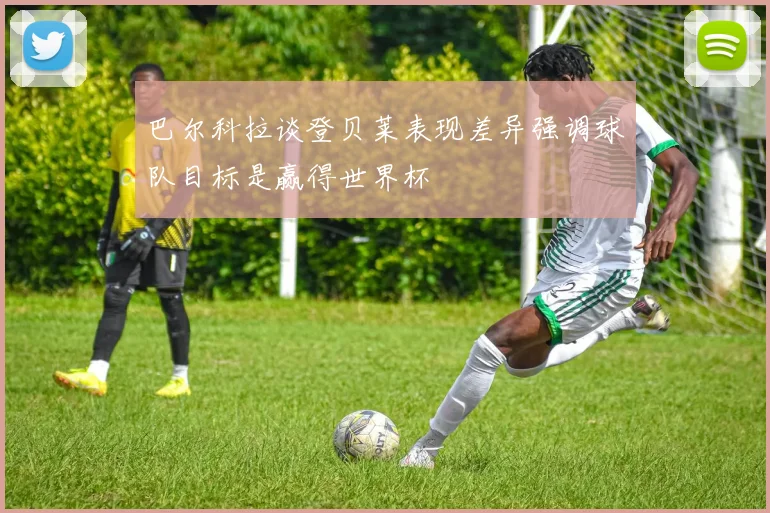 巴尔科拉谈登贝莱表现差异强调球队目标是赢得世界杯