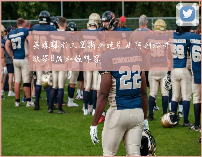 英媒曝尤文图斯加速引进阿利松并欲签B席加强阵容