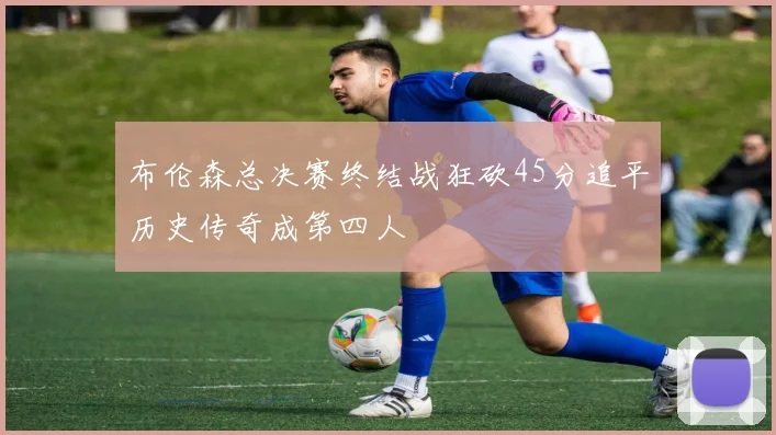布伦森总决赛终结战狂砍45分追平历史传奇成第四人