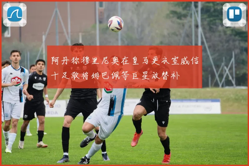 阿丹称穆里尼奥在皇马更衣室威信十足敢将姆巴佩等巨星放替补