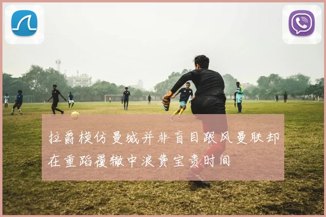 拉爵模仿曼城并非盲目跟风曼联却在重蹈覆辙中浪费宝贵时间